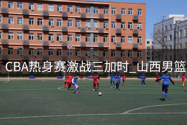CBA热身赛激战三加时 山西男篮险胜青岛3分展现顽强韧性